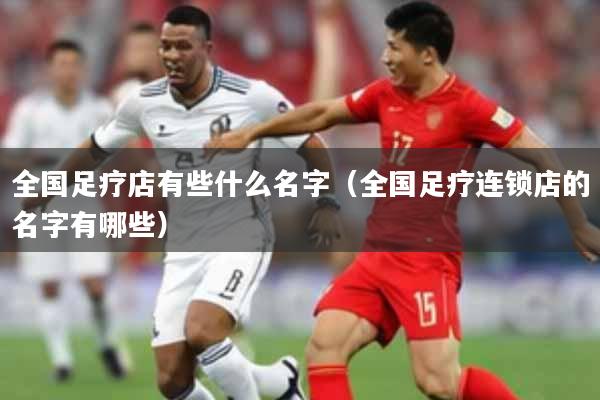 全国足疗店有些什么名字（全国足疗连锁店的名字有哪些）