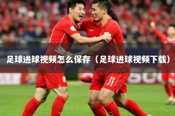 足球进球视频怎么保存（足球进球视频下载）