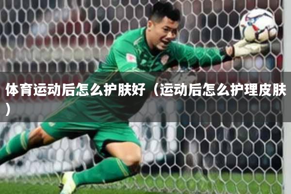 体育运动后怎么护肤好（运动后怎么护理皮肤）