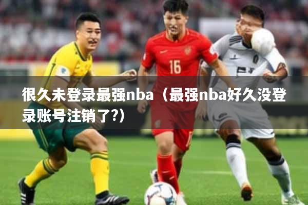 很久未登录最强nba（最强nba好久没登录账号注销了?）