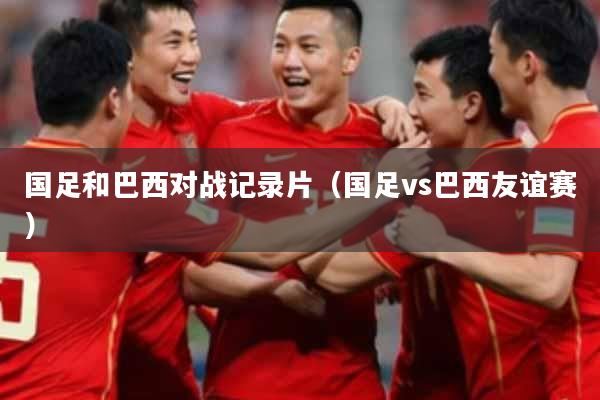 国足和巴西对战记录片（国足vs巴西友谊赛）