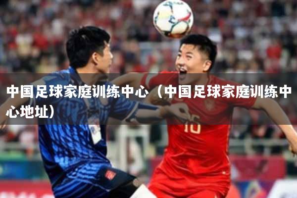 中国足球家庭训练中心（中国足球家庭训练中心地址）