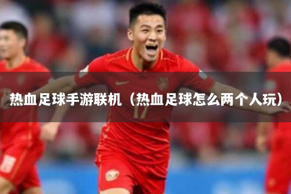 热血足球手游联机（热血足球怎么两个人玩）