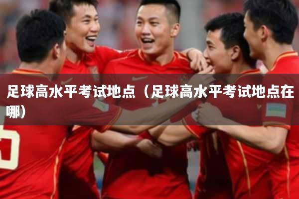 足球高水平考试地点（足球高水平考试地点在哪）
